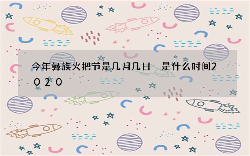 今年彝族火把节是几月几日 是什么时间2020
